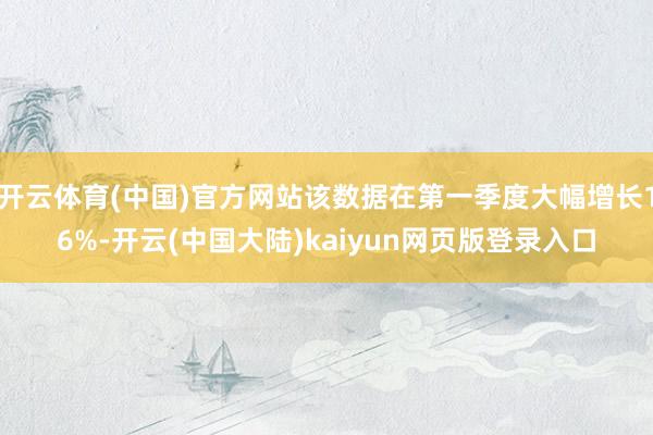 开云体育(中国)官方网站该数据在第一季度大幅增长16%-开云(中国大陆)kaiyun网页版登录入口