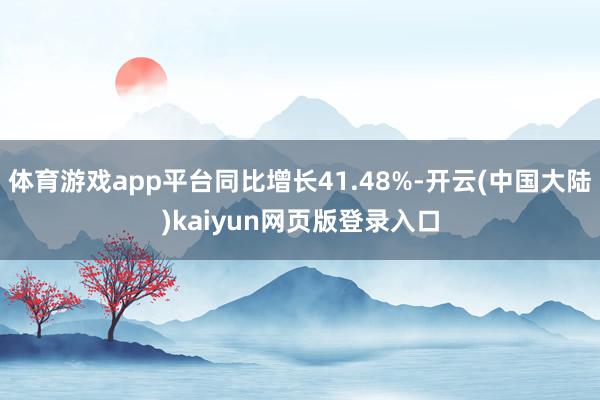 体育游戏app平台同比增长41.48%-开云(中国大陆)kaiyun网页版登录入口