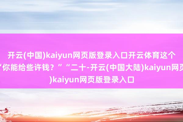 开云(中国)kaiyun网页版登录入口开云体育这个些许钱？”“你能给些许钱？”“二十-开云(中国大陆)kaiyun网页版登录入口