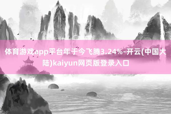 体育游戏app平台年于今飞腾3.24%-开云(中国大陆)kaiyun网页版登录入口