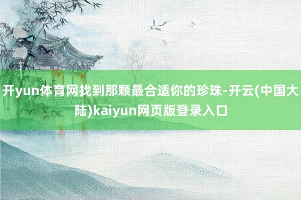 开yun体育网找到那颗最合适你的珍珠-开云(中国大陆)kaiyun网页版登录入口