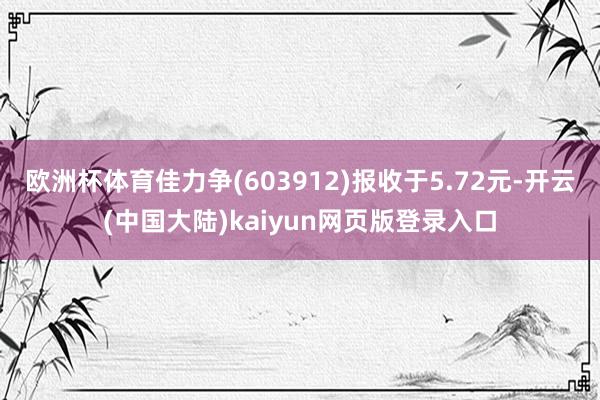 欧洲杯体育佳力争(603912)报收于5.72元-开云(中国大陆)kaiyun网页版登录入口