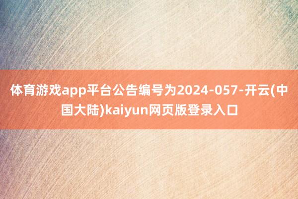 体育游戏app平台公告编号为2024-057-开云(中国大陆)kaiyun网页版登录入口