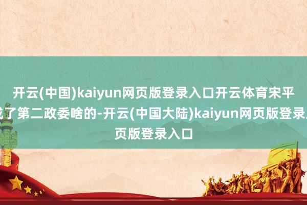 开云(中国)kaiyun网页版登录入口开云体育宋平则成了第二政委啥的-开云(中国大陆)kaiyun网页版登录入口