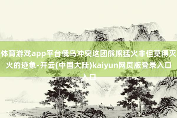 体育游戏app平台俄乌冲突这团熊熊猛火非但莫得灭火的迹象-开云(中国大陆)kaiyun网页版登录入口