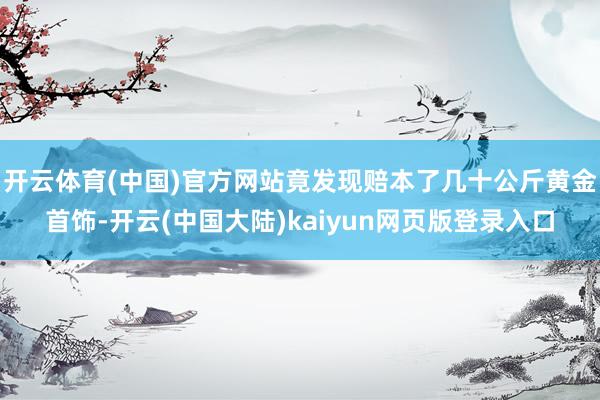 开云体育(中国)官方网站竟发现赔本了几十公斤黄金首饰-开云(中国大陆)kaiyun网页版登录入口