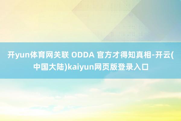 开yun体育网关联 ODDA 官方才得知真相-开云(中国大陆)kaiyun网页版登录入口