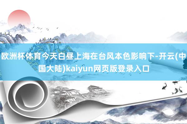 欧洲杯体育今天白昼上海在台风本色影响下-开云(中国大陆)kaiyun网页版登录入口