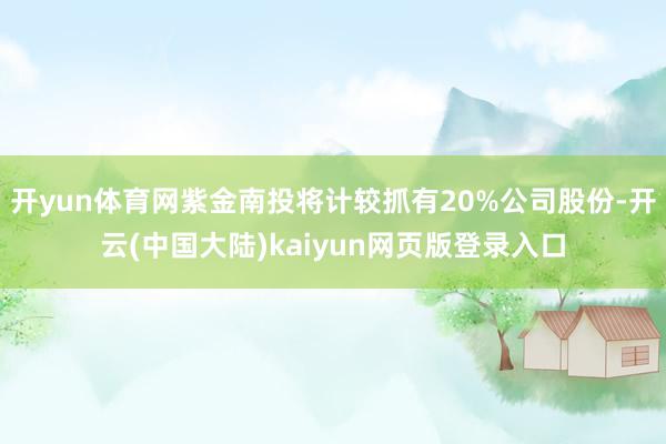 开yun体育网紫金南投将计较抓有20%公司股份-开云(中国大陆)kaiyun网页版登录入口