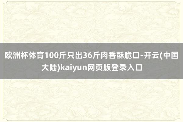 欧洲杯体育100斤只出36斤肉香酥脆口-开云(中国大陆)kaiyun网页版登录入口