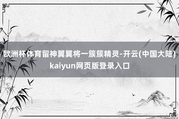欧洲杯体育留神翼翼将一簇簇精灵-开云(中国大陆)kaiyun网页版登录入口