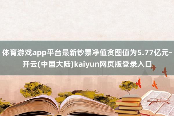 体育游戏app平台最新钞票净值贪图值为5.77亿元-开云(中国大陆)kaiyun网页版登录入口