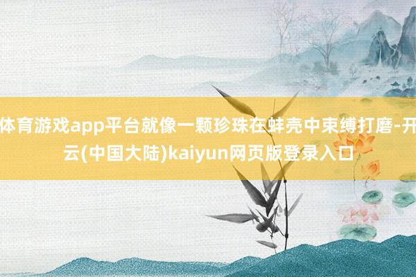 体育游戏app平台就像一颗珍珠在蚌壳中束缚打磨-开云(中国大陆)kaiyun网页版登录入口