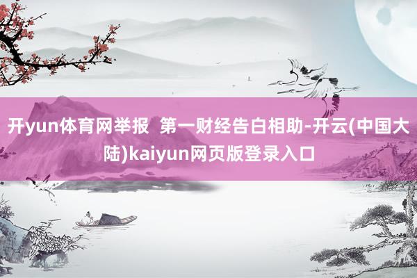 开yun体育网举报  第一财经告白相助-开云(中国大陆)kaiyun网页版登录入口