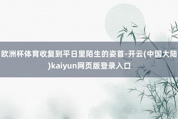 欧洲杯体育收复到平日里陌生的姿首-开云(中国大陆)kaiyun网页版登录入口
