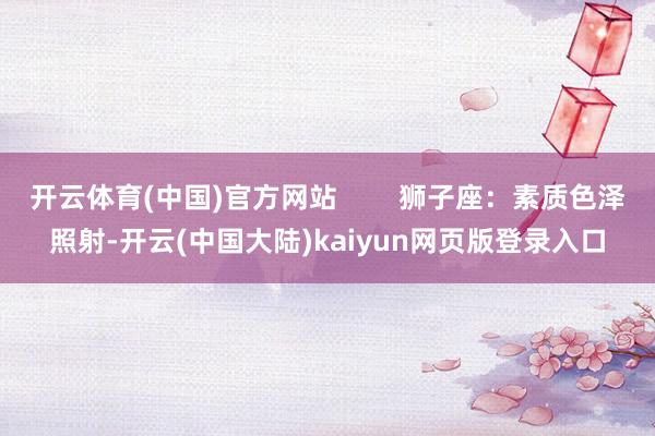 开云体育(中国)官方网站        狮子座：素质色泽照射-开云(中国大陆)kaiyun网页版登录入口
