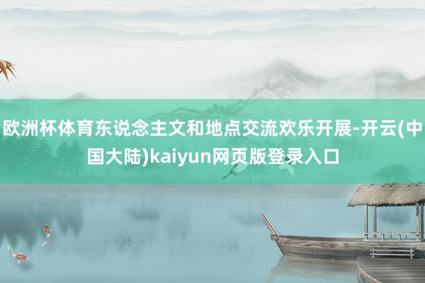 欧洲杯体育东说念主文和地点交流欢乐开展-开云(中国大陆)kaiyun网页版登录入口
