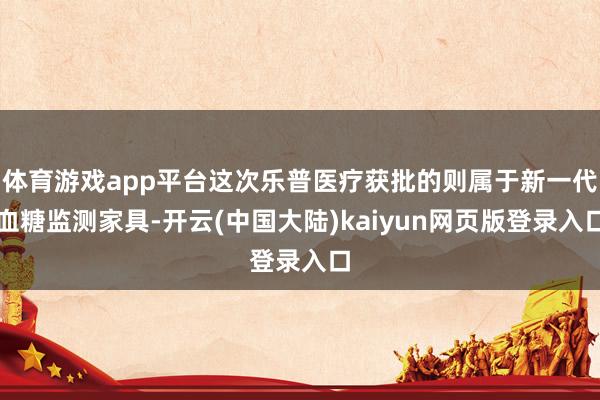 体育游戏app平台这次乐普医疗获批的则属于新一代血糖监测家具-开云(中国大陆)kaiyun网页版登录入口