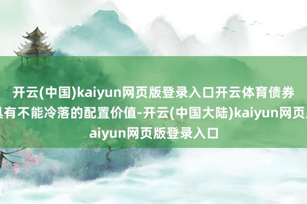 开云(中国)kaiyun网页版登录入口开云体育债券钞票如故具有不能冷落的配置价值-开云(中国大陆)kaiyun网页版登录入口