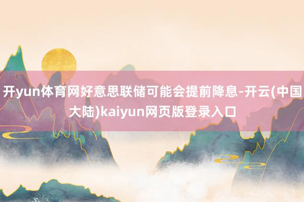 开yun体育网好意思联储可能会提前降息-开云(中国大陆)kaiyun网页版登录入口