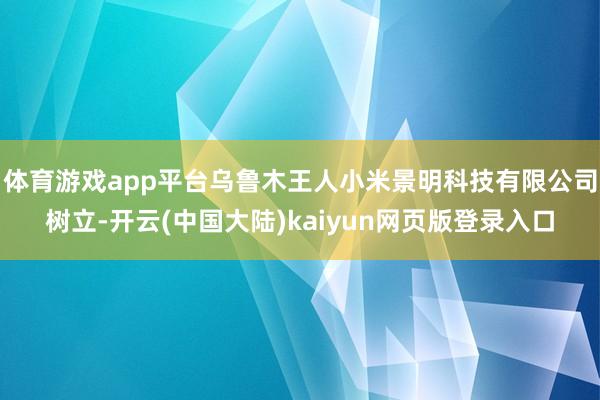 体育游戏app平台乌鲁木王人小米景明科技有限公司树立-开云(中国大陆)kaiyun网页版登录入口