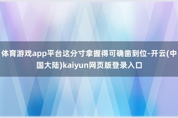体育游戏app平台这分寸拿握得可确凿到位-开云(中国大陆)kaiyun网页版登录入口