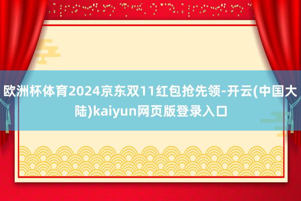欧洲杯体育2024京东双11红包抢先领-开云(中国大陆)kaiyun网页版登录入口