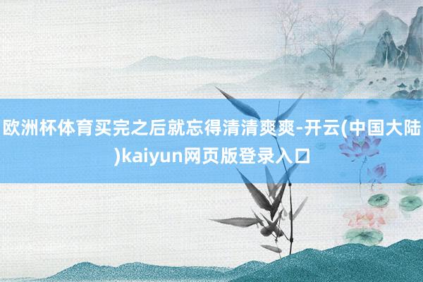 欧洲杯体育买完之后就忘得清清爽爽-开云(中国大陆)kaiyun网页版登录入口