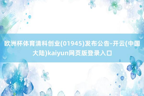 欧洲杯体育清科创业(01945)发布公告-开云(中国大陆)kaiyun网页版登录入口