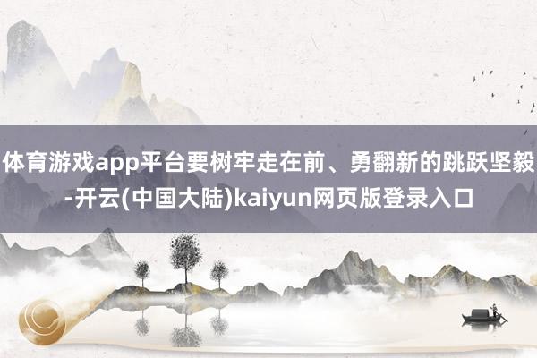 体育游戏app平台要树牢走在前、勇翻新的跳跃坚毅-开云(中国大陆)kaiyun网页版登录入口