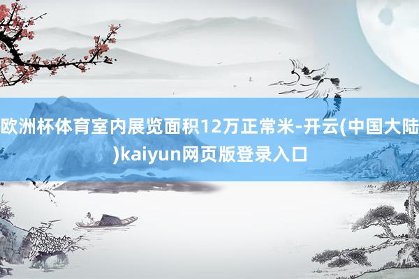 欧洲杯体育室内展览面积12万正常米-开云(中国大陆)kaiyun网页版登录入口