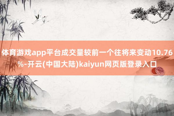 体育游戏app平台成交量较前一个往将来变动10.76%-开云(中国大陆)kaiyun网页版登录入口