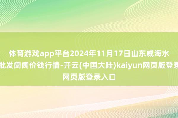 体育游戏app平台2024年11月17日山东威海水产物批发阛阓价钱行情-开云(中国大陆)kaiyun网页版登录入口