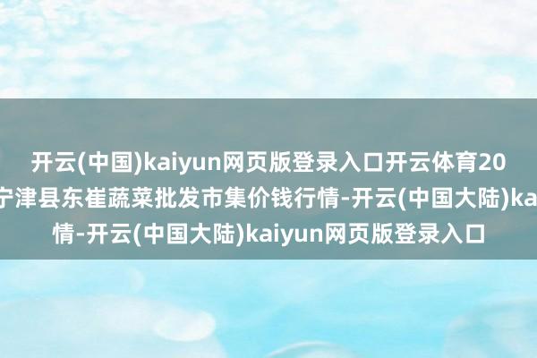 开云(中国)kaiyun网页版登录入口开云体育2024年11月17日山东宁津县东崔蔬菜批发市集价钱行情-开云(中国大陆)kaiyun网页版登录入口