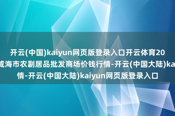 开云(中国)kaiyun网页版登录入口开云体育2024年11月17日山东威海市农副居品批发商场价钱行情-开云(中国大陆)kaiyun网页版登录入口