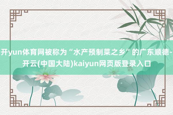 开yun体育网被称为“水产预制菜之乡”的广东顺德-开云(中国大陆)kaiyun网页版登录入口