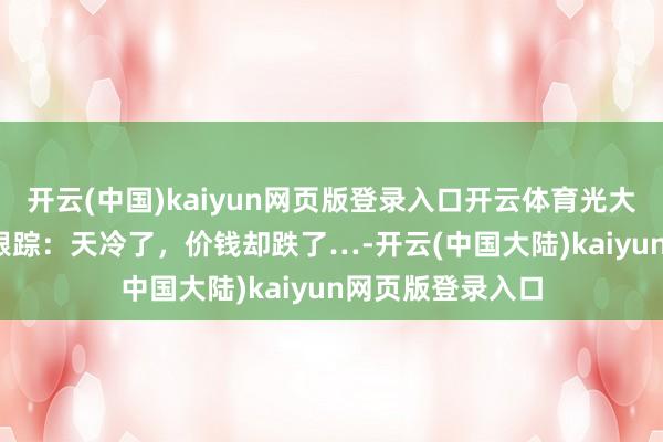 开云(中国)kaiyun网页版登录入口开云体育光大期货1128热门跟踪：天冷了，价钱却跌了…-开云(中国大陆)kaiyun网页版登录入口