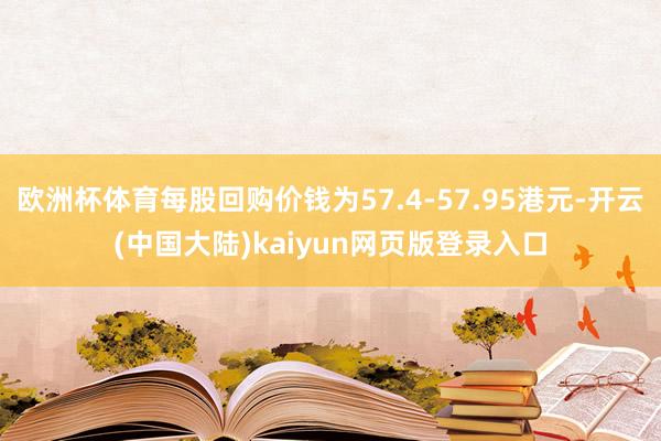 欧洲杯体育每股回购价钱为57.4-57.95港元-开云(中国大陆)kaiyun网页版登录入口