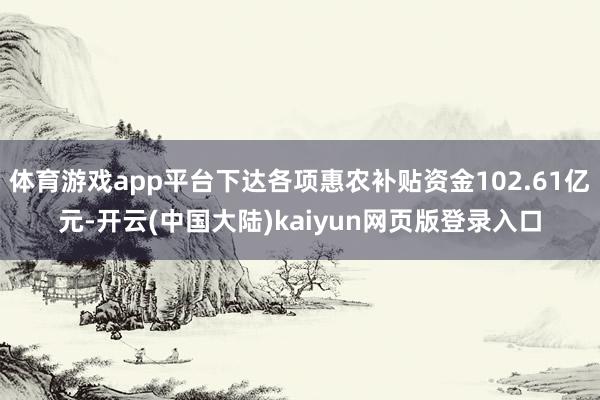 体育游戏app平台下达各项惠农补贴资金102.61亿元-开云(中国大陆)kaiyun网页版登录入口
