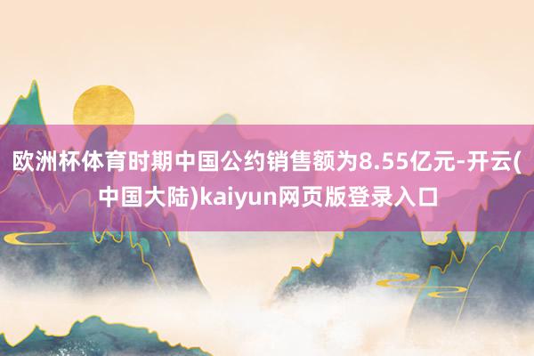欧洲杯体育时期中国公约销售额为8.55亿元-开云(中国大陆)kaiyun网页版登录入口