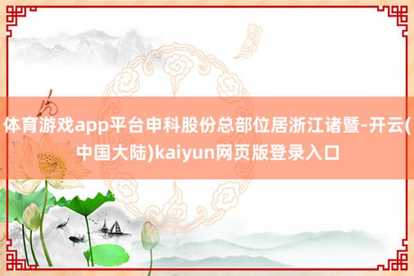 体育游戏app平台申科股份总部位居浙江诸暨-开云(中国大陆)kaiyun网页版登录入口
