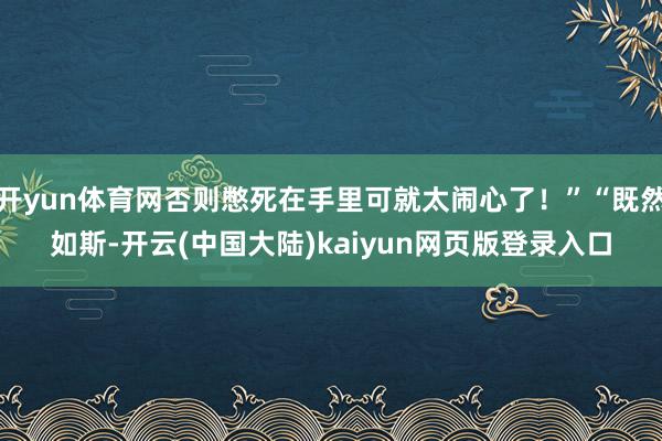 开yun体育网否则憋死在手里可就太闹心了！”“既然如斯-开云(中国大陆)kaiyun网页版登录入口