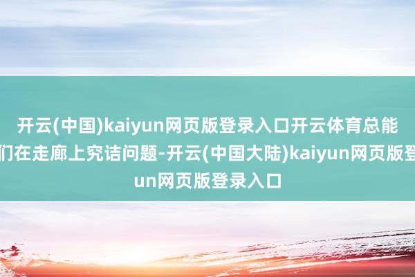 开云(中国)kaiyun网页版登录入口开云体育总能看见他们在走廊上究诘问题-开云(中国大陆)kaiyun网页版登录入口