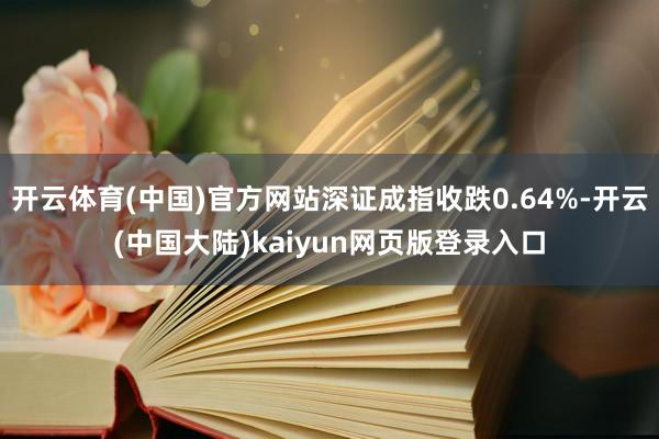 开云体育(中国)官方网站深证成指收跌0.64%-开云(中国大陆)kaiyun网页版登录入口