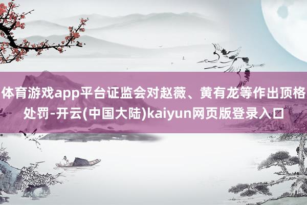 体育游戏app平台证监会对赵薇、黄有龙等作出顶格处罚-开云(中国大陆)kaiyun网页版登录入口