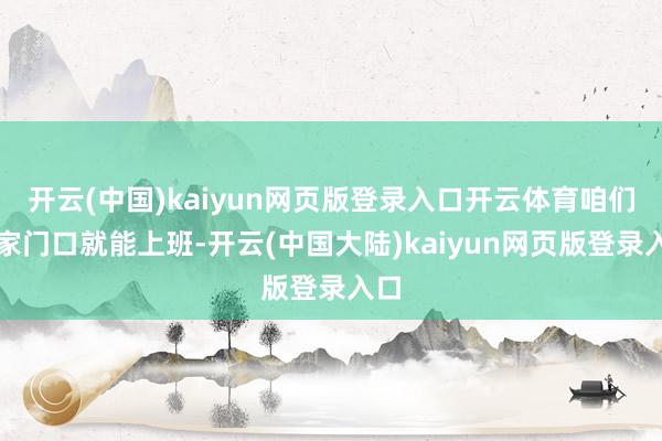 开云(中国)kaiyun网页版登录入口开云体育咱们在家门口就能上班-开云(中国大陆)kaiyun网页版登录入口