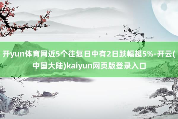 开yun体育网近5个往复日中有2日跌幅超5%-开云(中国大陆)kaiyun网页版登录入口