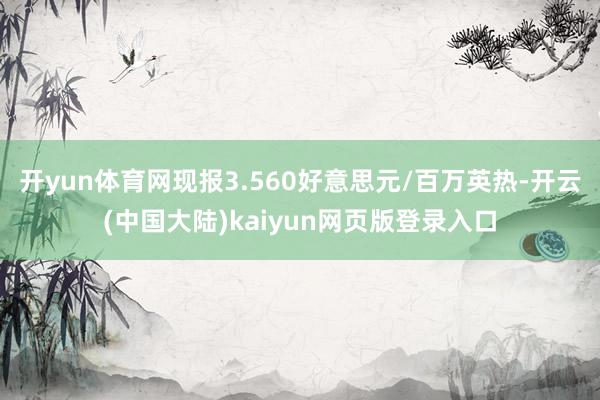开yun体育网现报3.560好意思元/百万英热-开云(中国大陆)kaiyun网页版登录入口
