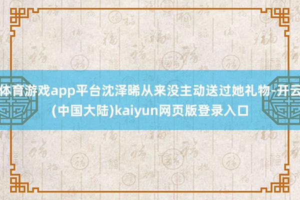 体育游戏app平台沈泽晞从来没主动送过她礼物-开云(中国大陆)kaiyun网页版登录入口