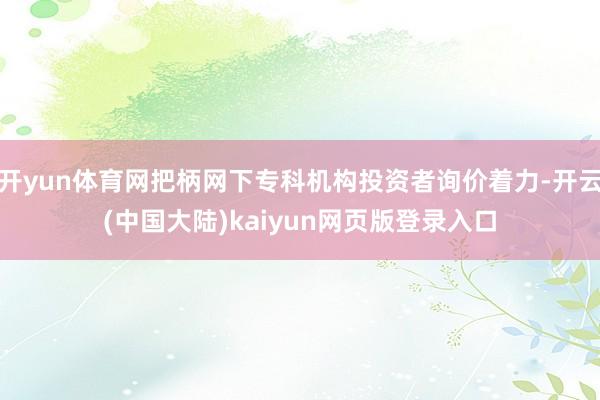 开yun体育网把柄网下专科机构投资者询价着力-开云(中国大陆)kaiyun网页版登录入口